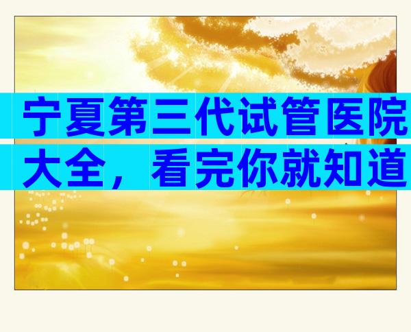 宁夏第三代试管医院大全，看完你就知道了