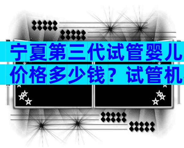 宁夏第三代试管婴儿价格多少钱？试管机构费用参考？