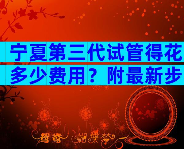 宁夏第三代试管得花多少费用？附最新步骤及费用分析