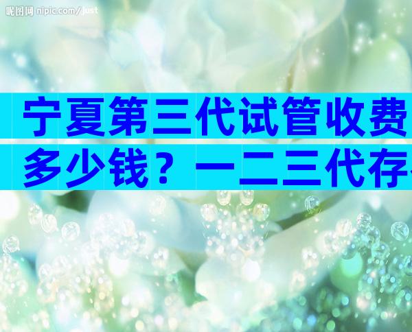 宁夏第三代试管收费多少钱？一二三代存在巨大差异