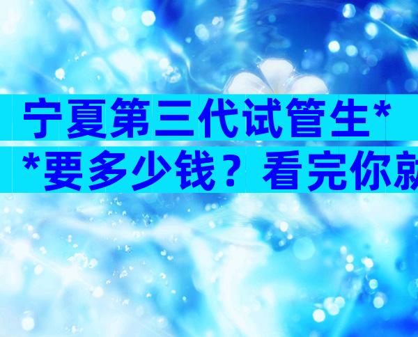 宁夏第三代试管生**要多少钱？看完你就知道贵不贵了。