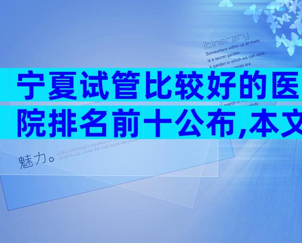 宁夏试管比较好的医院排名前十公布,本文来为你详细解说
