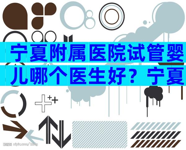 宁夏附属医院试管婴儿哪个医生好？宁夏附属医院试管婴儿怎么样？
