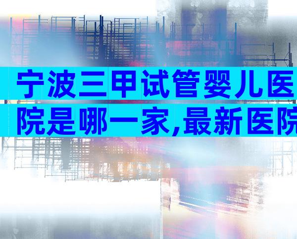 宁波三甲试管婴儿医院是哪一家,最新医院名单