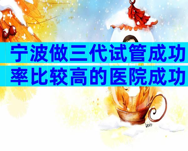 宁波做三代试管成功率比较高的医院成功率排名