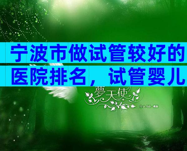 宁波市做试管较好的医院排名，试管婴儿医生推荐已公布!