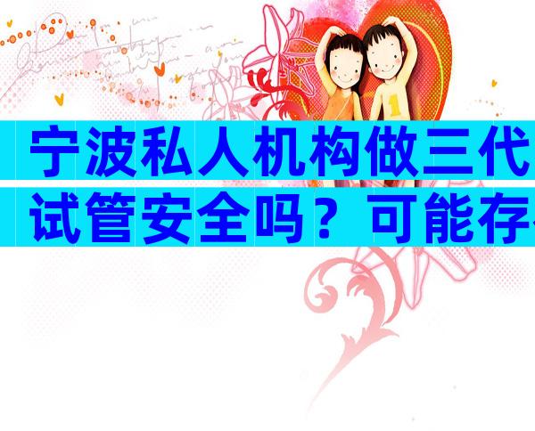 宁波私人机构做三代试管安全吗？可能存在哪些风险？