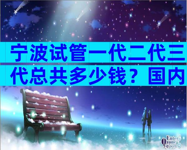 宁波试管一代二代三代总共多少钱？国内试管费用都一样吗？