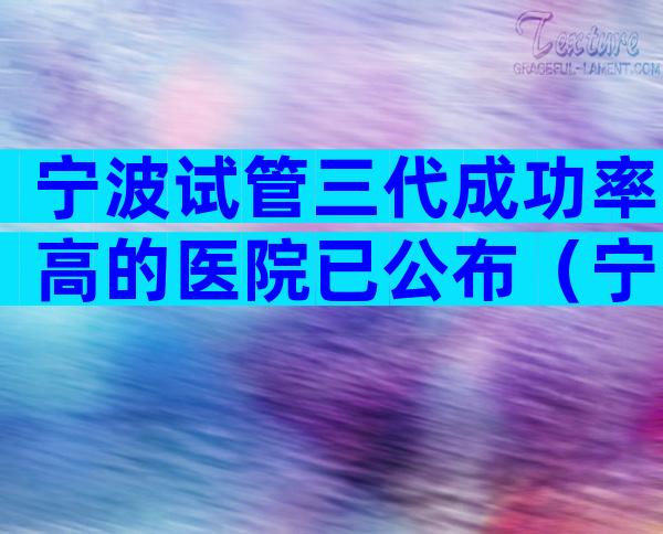 宁波试管三代成功率高的医院已公布（宁波试管医院名单）
