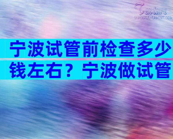 宁波试管前检查多少钱左右？宁波做试管比较好的医院