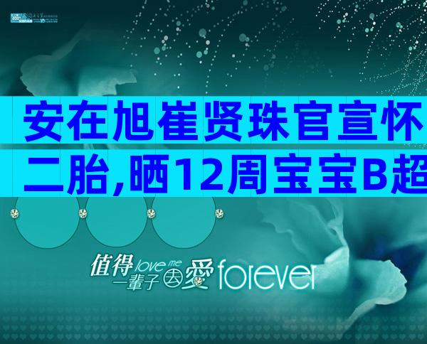 安在旭崔贤珠官宣怀二胎,晒12周宝宝B超照一脸兴奋!