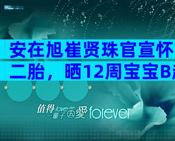安在旭崔贤珠官宣怀二胎，晒12周宝宝B超照一脸兴奋！