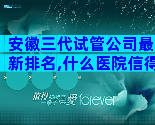 安徽三代试管公司最新排名,什么医院信得过