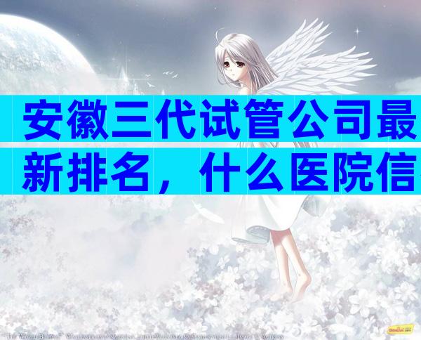 安徽三代试管公司最新排名，什么医院信得过