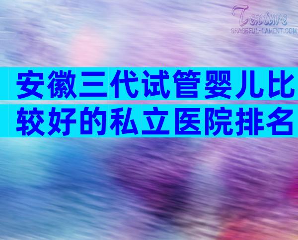 安徽三代试管婴儿比较好的私立医院排名已更新,可以开展哪些技术