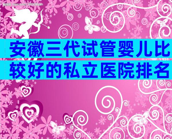 安徽三代试管婴儿比较好的私立医院排名已更新，可以开展哪些技术