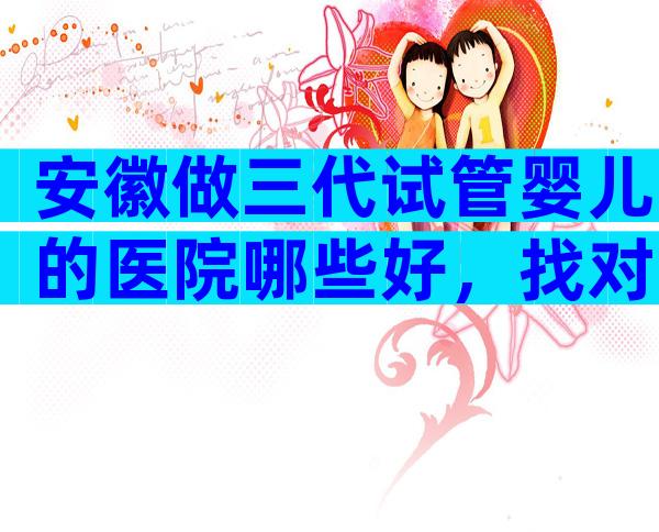 安徽做三代试管婴儿的医院哪些好，找对医院成功一半