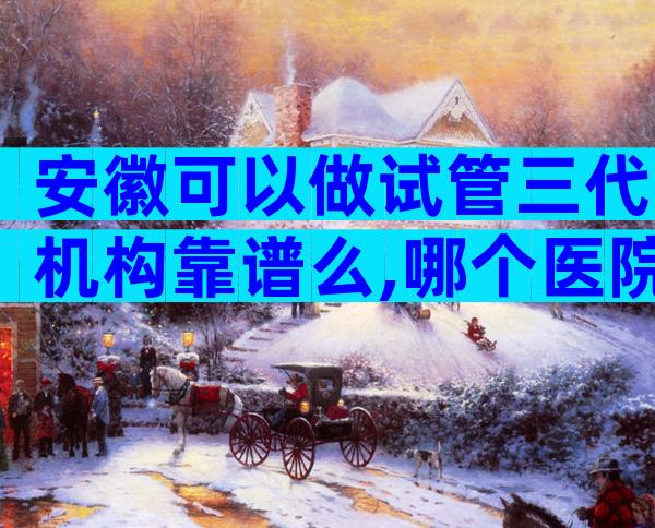 安徽可以做试管三代机构靠谱么,哪个医院不用排队