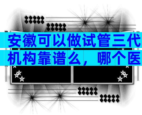 安徽可以做试管三代机构靠谱么，哪个医院不用排队