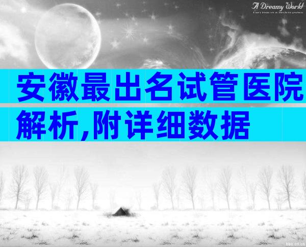 安徽最出名试管医院解析,附详细数据