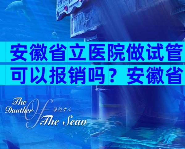 安徽省立医院做试管可以报销吗？安徽省立医院做试管婴儿收费明细