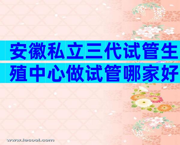 安徽私立三代试管生殖中心做试管哪家好，私立试管婴儿机构靠谱吗？