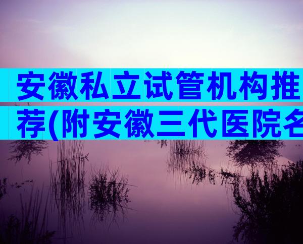 安徽私立试管机构推荐(附安徽三代医院名单)