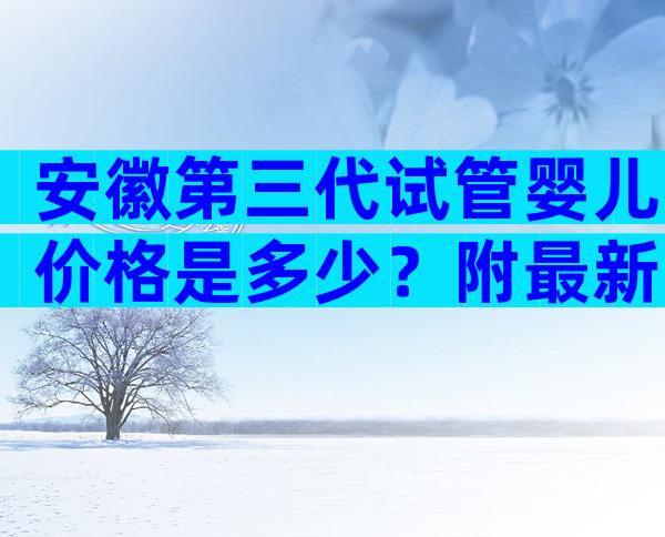 安徽第三代试管婴儿价格是多少？附最新试管费用明细一览
