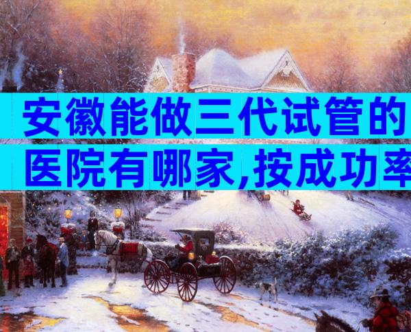 安徽能做三代试管的医院有哪家,按成功率排序