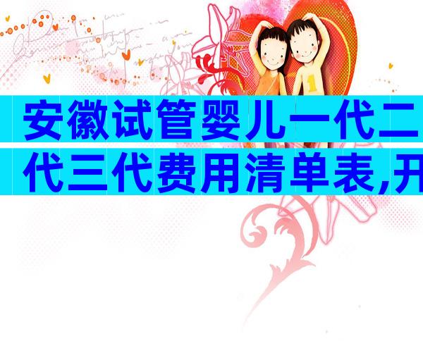 安徽试管婴儿一代二代三代费用清单表,开展了哪些技术