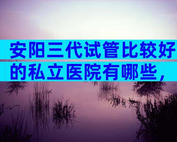 安阳三代试管比较好的私立医院有哪些，去安阳做试管有靠谱中介吗？