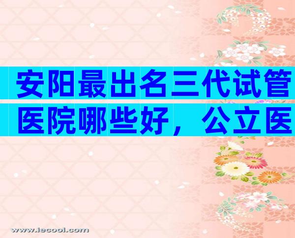安阳最出名三代试管医院哪些好，公立医院能做吗？