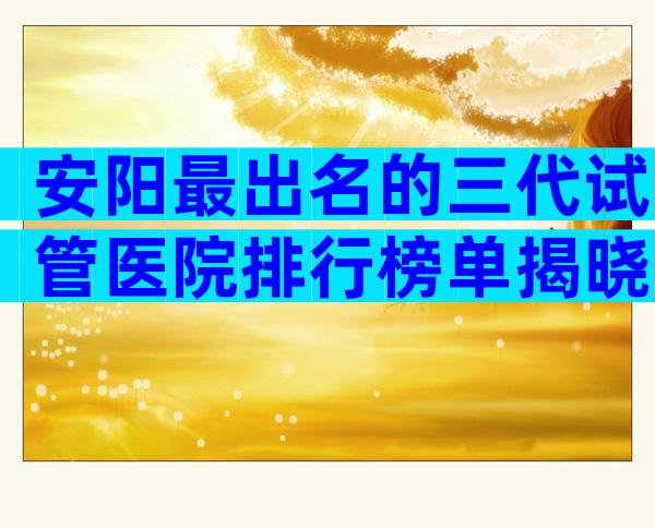 安阳最出名的三代试管医院排行榜单揭晓,公立医院试管婴儿科普