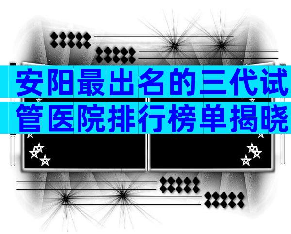 安阳最出名的三代试管医院排行榜单揭晓，公立医院试管婴儿科普