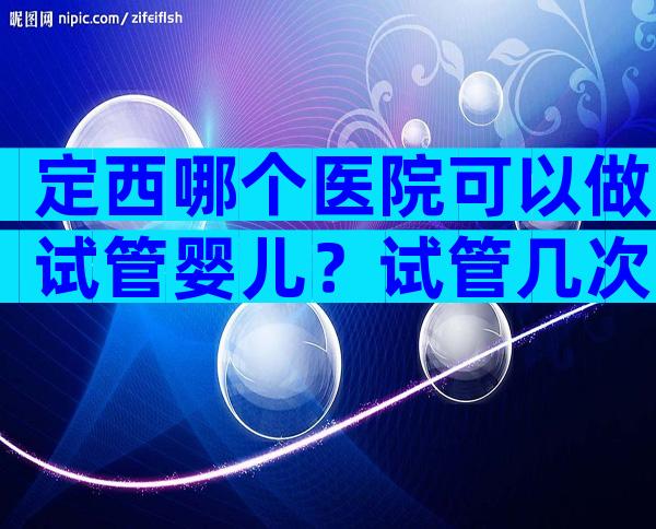 定西哪个医院可以做试管婴儿？试管几次能成功
