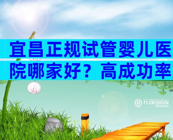 宜昌正规试管婴儿医院哪家好？高成功率是真是假