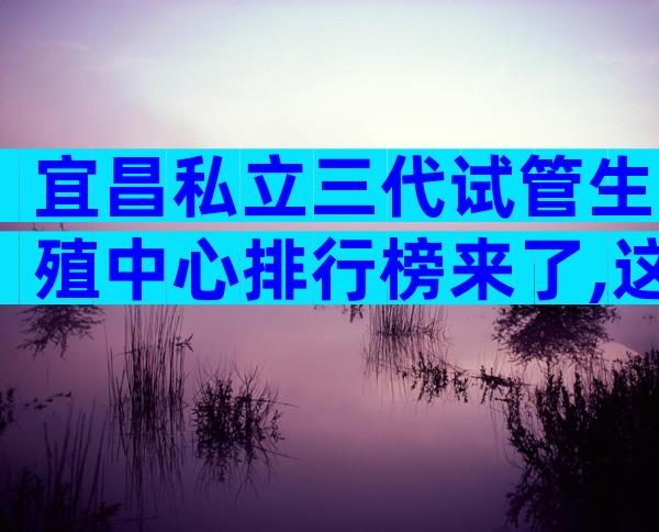 宜昌私立三代试管生殖中心排行榜来了,这三家民营机构都很好