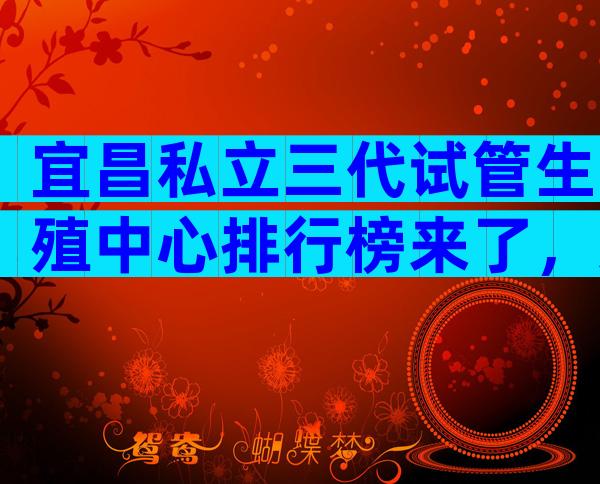 宜昌私立三代试管生殖中心排行榜来了，这三家民营机构都很好