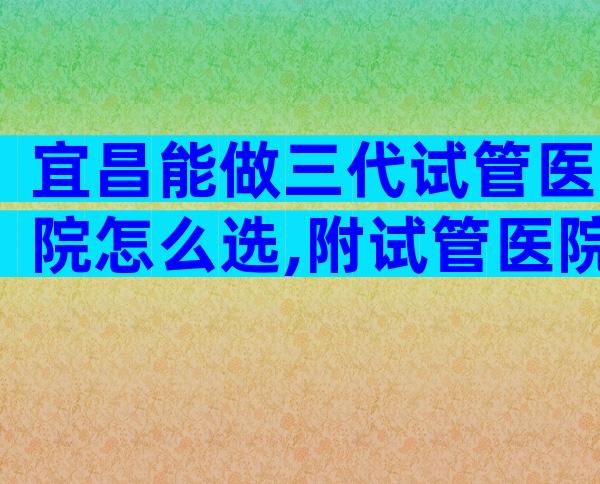 宜昌能做三代试管医院怎么选,附试管医院选择方法