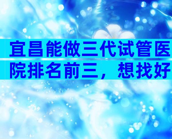 宜昌能做三代试管医院排名前三，想找好的看热度排行榜