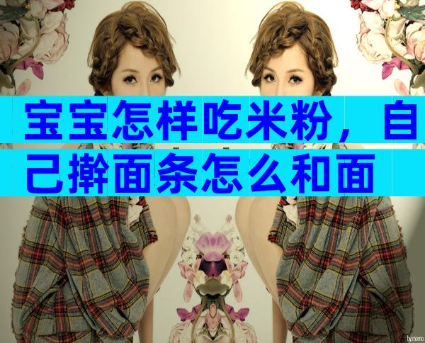宝宝怎样吃米粉，自己擀面条怎么和面