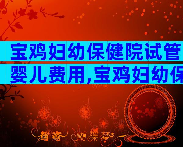 宝鸡妇幼保健院试管婴儿费用,宝鸡妇幼保健院试管婴儿