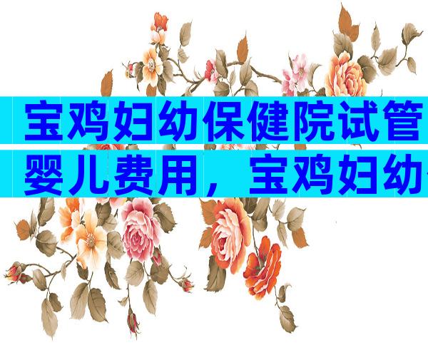 宝鸡妇幼保健院试管婴儿费用，宝鸡妇幼保健院试管婴儿