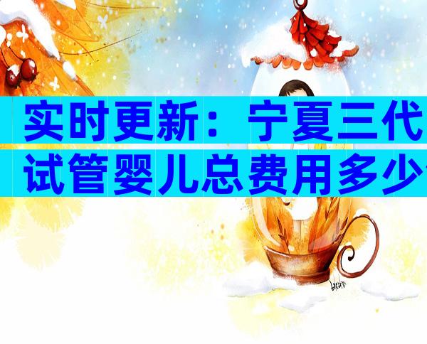 实时更新：宁夏三代试管婴儿总费用多少钱？你想知道吗？