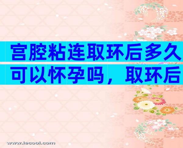 宫腔粘连取环后多久可以怀孕吗，取环后多久怀孕比较好？