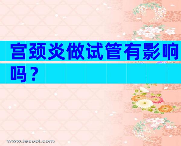宫颈炎做试管有影响吗？