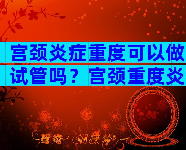 宫颈炎症重度可以做试管吗？宫颈重度炎症可以要孩子吗？