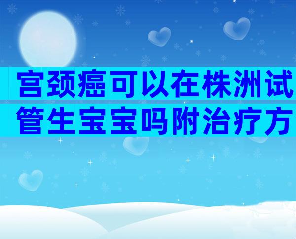 宫颈癌可以在株洲试管生宝宝吗附治疗方法及生活禁忌
