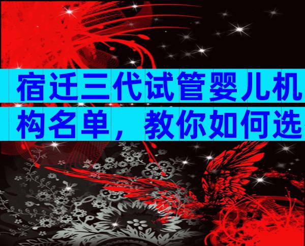 宿迁三代试管婴儿机构名单，教你如何选择医院。