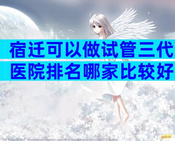 宿迁可以做试管三代医院排名哪家比较好？